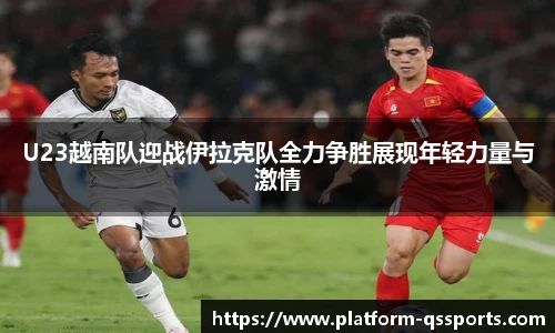 U23越南队迎战伊拉克队全力争胜展现年轻力量与激情